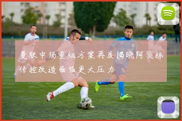 曼联中场重组方案再度揭晓阿莫林传控改造面临更大压力