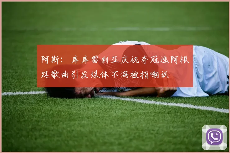 阿斯：库库雷利亚庆祝夺冠选阿根廷歌曲引发媒体不满被指嘲讽