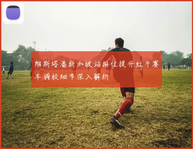 维斯塔潘新加坡站排位提升红牛赛车调校细节深入解析