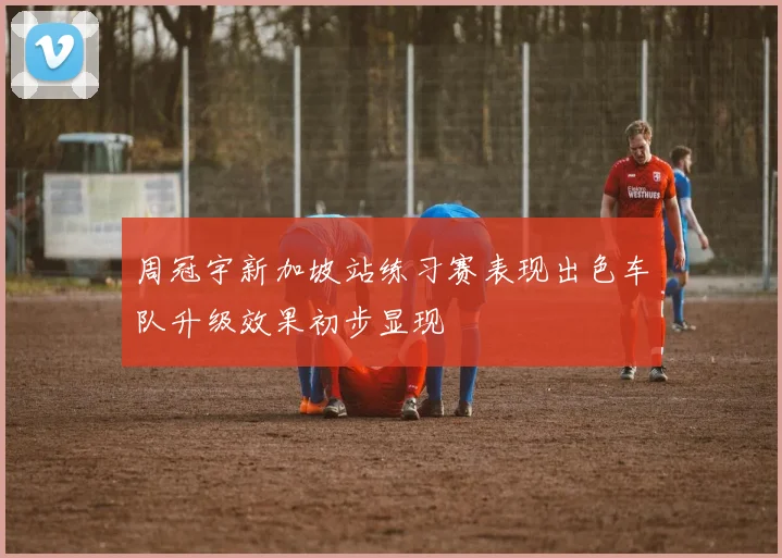 周冠宇新加坡站练习赛表现出色车队升级效果初步显现