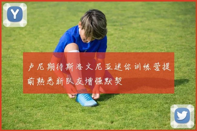 卢尼期待斯洛文尼亚迷你训练营提前熟悉新队友增强默契