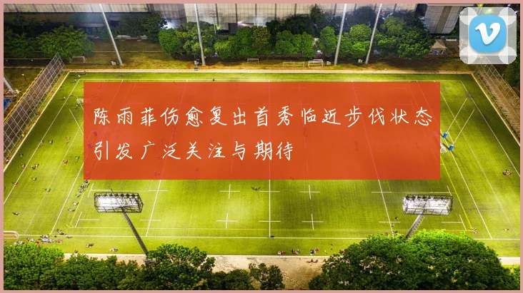 陈雨菲伤愈复出首秀临近步伐状态引发广泛关注与期待