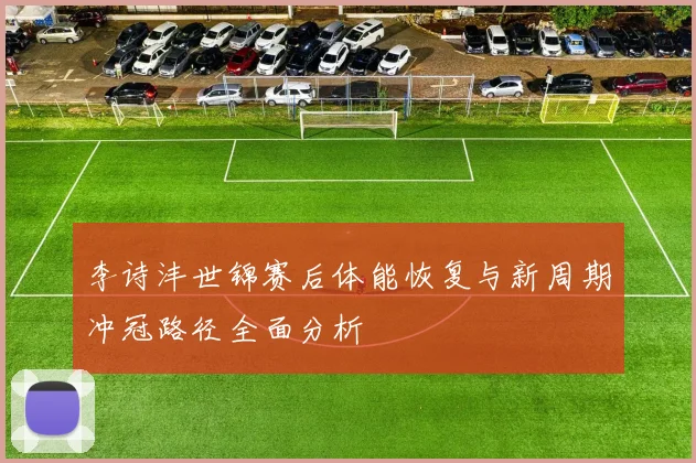 李诗沣世锦赛后体能恢复与新周期冲冠路径全面分析