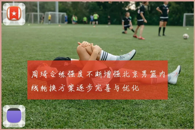周琦合练强度不断增强北京男篮内线轮换方案逐步完善与优化