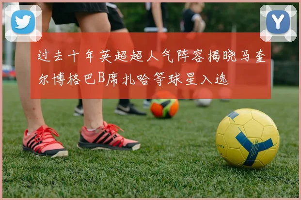 过去十年英超超人气阵容揭晓马奎尔博格巴B席扎哈等球星入选