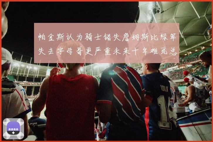 帕金斯认为骑士错失詹姆斯比绿军失去字母哥更严重未来十年难觅总冠军