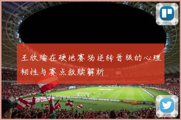 王欣瑜在硬地赛场逆转晋级的心理韧性与赛点救赎解析