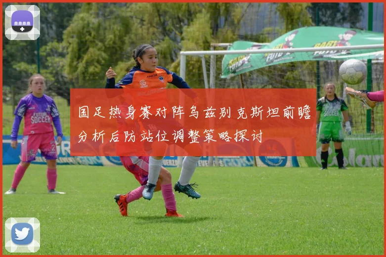 国足热身赛对阵乌兹别克斯坦前瞻分析后防站位调整策略探讨
