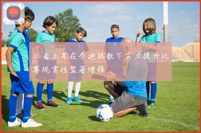 云南玉昆在乔迪执教下实力提升比赛观赏性显著增强