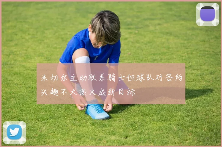 米切尔主动联系骑士但球队对签约兴趣不大热火成新目标