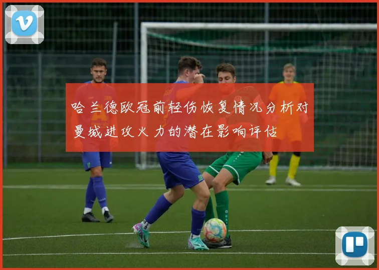 哈兰德欧冠前轻伤恢复情况分析对曼城进攻火力的潜在影响评估