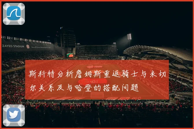 斯科特分析詹姆斯重返骑士与米切尔关系及与哈登的搭配问题